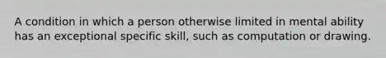 A condition in which a person otherwise limited in mental ability has an exceptional specific skill, such as computation or drawing.