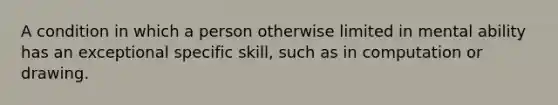 A condition in which a person otherwise limited in mental ability has an exceptional specific skill, such as in computation or drawing.