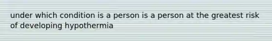 under which condition is a person is a person at the greatest risk of developing hypothermia