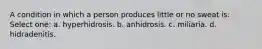 A condition in which a person produces little or no sweat is: Select one: a. hyperhidrosis. b. anhidrosis. c. miliaria. d. hidradenitis.