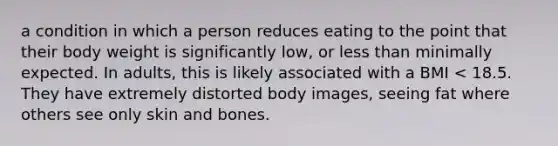 a condition in which a person reduces eating to the point that their body weight is significantly low, or less than minimally expected. In adults, this is likely associated with a BMI < 18.5. They have extremely distorted body images, seeing fat where others see only skin and bones.