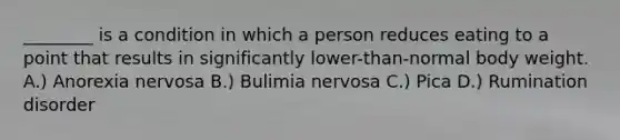 ________ is a condition in which a person reduces eating to a point that results in significantly lower-than-normal body weight. A.) Anorexia nervosa B.) Bulimia nervosa C.) Pica D.) Rumination disorder