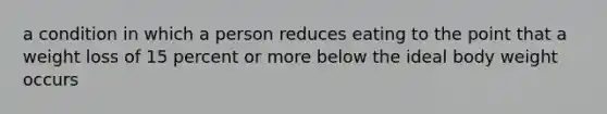 a condition in which a person reduces eating to the point that a weight loss of 15 percent or more below the ideal body weight occurs