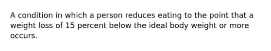 A condition in which a person reduces eating to the point that a weight loss of 15 percent below the ideal body weight or more occurs.