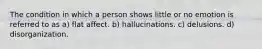 The condition in which a person shows little or no emotion is referred to as a) flat affect. b) hallucinations. c) delusions. d) disorganization.