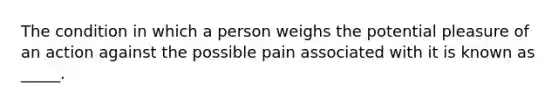 The condition in which a person weighs the potential pleasure of an action against the possible pain associated with it is known as _____.