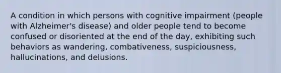 A condition in which persons with cognitive impairment (people with Alzheimer's disease) and older people tend to become confused or disoriented at the end of the day, exhibiting such behaviors as wandering, combativeness, suspiciousness, hallucinations, and delusions.