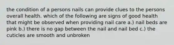 the condition of a persons nails can provide clues to the persons overall health. which of the following are signs of good health that might be observed when providing nail care a.) nail beds are pink b.) there is no gap between the nail and nail bed c.) the cuticles are smooth and unbroken