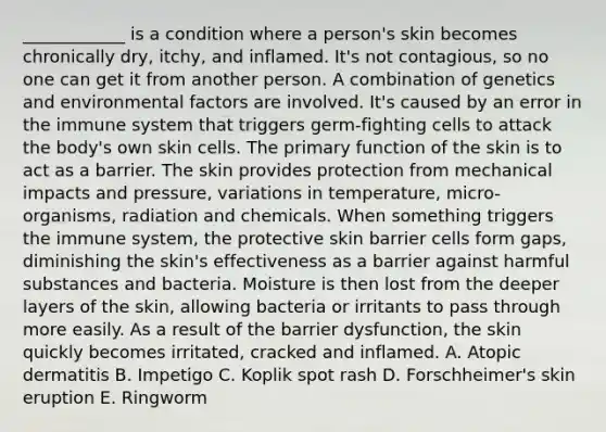 ____________ is a condition where a person's skin becomes chronically dry, itchy, and inflamed. It's not contagious, so no one can get it from another person. A combination of genetics and environmental factors are involved. It's caused by an error in the immune system that triggers germ-fighting cells to attack the body's own skin cells. The primary function of the skin is to act as a barrier. The skin provides protection from mechanical impacts and pressure, variations in temperature, micro-organisms, radiation and chemicals. When something triggers the immune system, the protective skin barrier cells form gaps, diminishing the skin's effectiveness as a barrier against harmful substances and bacteria. Moisture is then lost from the deeper layers of the skin, allowing bacteria or irritants to pass through more easily. As a result of the barrier dysfunction, the skin quickly becomes irritated, cracked and inflamed. A. Atopic dermatitis B. Impetigo C. Koplik spot rash D. Forschheimer's skin eruption E. Ringworm