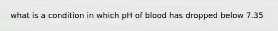 what is a condition in which pH of blood has dropped below 7.35