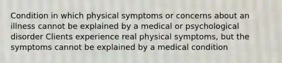 Condition in which physical symptoms or concerns about an illness cannot be explained by a medical or psychological disorder Clients experience real physical symptoms, but the symptoms cannot be explained by a medical condition