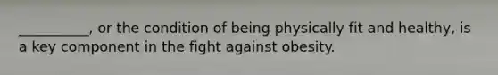 __________, or the condition of being physically fit and healthy, is a key component in the fight against obesity.