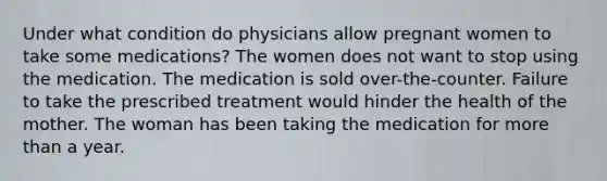 Under what condition do physicians allow pregnant women to take some medications? The women does not want to stop using the medication. The medication is sold over-the-counter. Failure to take the prescribed treatment would hinder the health of the mother. The woman has been taking the medication for more than a year.