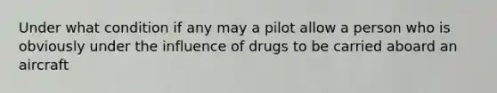 Under what condition if any may a pilot allow a person who is obviously under the influence of drugs to be carried aboard an aircraft