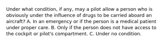 Under what condition, if any, may a pilot allow a person who is obviously under the influence of drugs to be carried aboard an aircraft? A. In an emergency or if the person is a medical patient under proper care. B. Only if the person does not have access to the cockpit or pilot's compartment. C. Under no condition.