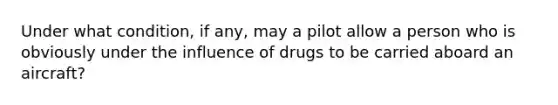 Under what condition, if any, may a pilot allow a person who is obviously under the influence of drugs to be carried aboard an aircraft?