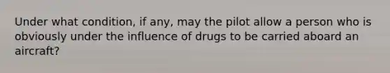 Under what condition, if any, may the pilot allow a person who is obviously under the influence of drugs to be carried aboard an aircraft?