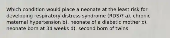 Which condition would place a neonate at the least risk for developing respiratory distress syndrome (RDS)? a). chronic maternal hypertension b). neonate of a diabetic mother c). neonate born at 34 weeks d). second born of twins