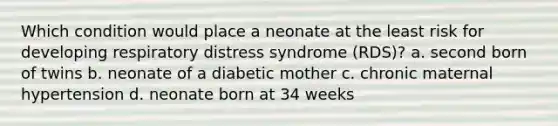 Which condition would place a neonate at the least risk for developing respiratory distress syndrome (RDS)? a. second born of twins b. neonate of a diabetic mother c. chronic maternal hypertension d. neonate born at 34 weeks