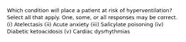 Which condition will place a patient at risk of hyperventilation? Select all that apply. One, some, or all responses may be correct. (i) Atelectasis (ii) Acute anxiety (iii) Salicylate poisoning (iv) Diabetic ketoacidosis (v) Cardiac dysrhythmias