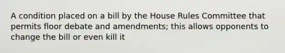 A condition placed on a bill by the House Rules Committee that permits floor debate and amendments; this allows opponents to change the bill or even kill it