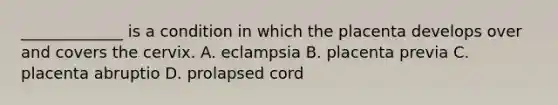 _____________ is a condition in which the placenta develops over and covers the cervix. A. eclampsia B. placenta previa C. placenta abruptio D. prolapsed cord