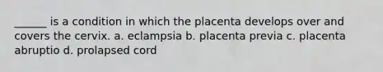 ______ is a condition in which the placenta develops over and covers the cervix. a. eclampsia b. placenta previa c. placenta abruptio d. prolapsed cord