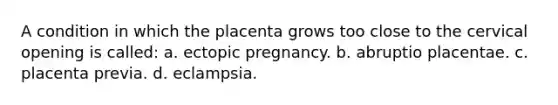 A condition in which the placenta grows too close to the cervical opening is called: a. ectopic pregnancy. b. abruptio placentae. c. placenta previa. d. eclampsia.