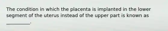 The condition in which the placenta is implanted in the lower segment of the uterus instead of the upper part is known as __________.