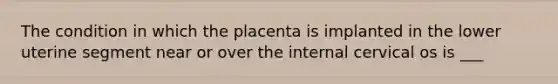 The condition in which the placenta is implanted in the lower uterine segment near or over the internal cervical os is ___