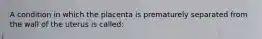 A condition in which the placenta is prematurely separated from the wall of the uterus is called: