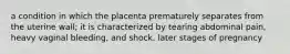 a condition in which the placenta prematurely separates from the uterine wall; it is characterized by tearing abdominal pain, heavy vaginal bleeding, and shock. later stages of pregnancy