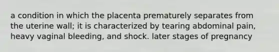 a condition in which the placenta prematurely separates from the uterine wall; it is characterized by tearing abdominal pain, heavy vaginal bleeding, and shock. later stages of pregnancy