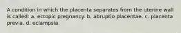 A condition in which the placenta separates from the uterine wall is called: a. ectopic pregnancy. b. abruptio placentae. c. placenta previa. d. eclampsia.