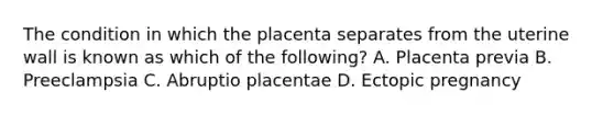 The condition in which the placenta separates from the uterine wall is known as which of the​ following? A. Placenta previa B. Preeclampsia C. Abruptio placentae D. Ectopic pregnancy