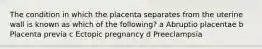 The condition in which the placenta separates from the uterine wall is known as which of the following? a Abruptio placentae b Placenta previa c Ectopic pregnancy d Preeclampsia