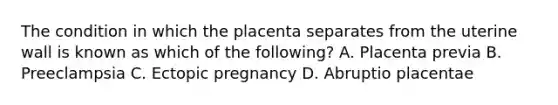 The condition in which the placenta separates from the uterine wall is known as which of the​ following? A. Placenta previa B. Preeclampsia C. Ectopic pregnancy D. Abruptio placentae