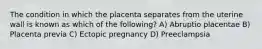 The condition in which the placenta separates from the uterine wall is known as which of the following? A) Abruptio placentae B) Placenta previa C) Ectopic pregnancy D) Preeclampsia