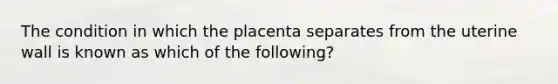 The condition in which the placenta separates from the uterine wall is known as which of the following?