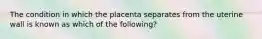 The condition in which the placenta separates from the uterine wall is known as which of the​ following?