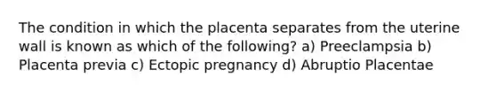 The condition in which the placenta separates from the uterine wall is known as which of the following? a) Preeclampsia b) Placenta previa c) Ectopic pregnancy d) Abruptio Placentae