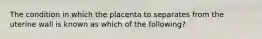 The condition in which the placenta to separates from the uterine wall is known as which of the following?