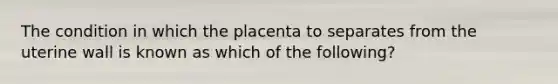 The condition in which the placenta to separates from the uterine wall is known as which of the following?