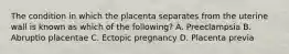 The condition in which the placenta separates from the uterine wall is known as which of the​ following? A. Preeclampsia B. Abruptio placentae C. Ectopic pregnancy D. Placenta previa