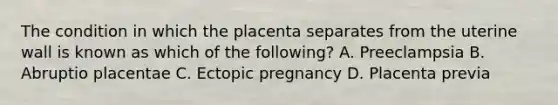 The condition in which the placenta separates from the uterine wall is known as which of the​ following? A. Preeclampsia B. Abruptio placentae C. Ectopic pregnancy D. Placenta previa