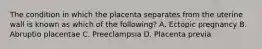 The condition in which the placenta separates from the uterine wall is known as which of the​ following? A. Ectopic pregnancy B. Abruptio placentae C. Preeclampsia D. Placenta previa