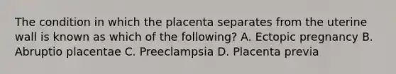 The condition in which the placenta separates from the uterine wall is known as which of the​ following? A. Ectopic pregnancy B. Abruptio placentae C. Preeclampsia D. Placenta previa