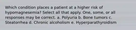 Which condition places a patient at a higher risk of hypomagnesemia? Select all that apply. One, some, or all responses may be correct. a. Polyuria b. Bone tumors c. Steatorrhea d. Chronic alcoholism e. Hyperparathyroidism