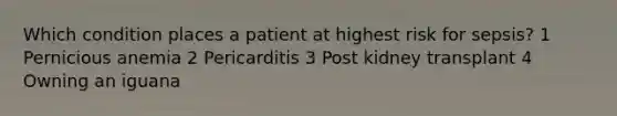 Which condition places a patient at highest risk for sepsis? 1 Pernicious anemia 2 Pericarditis 3 Post kidney transplant 4 Owning an iguana