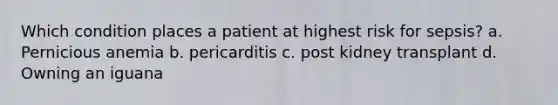 Which condition places a patient at highest risk for sepsis? a. Pernicious anemia b. pericarditis c. post kidney transplant d. Owning an iguana